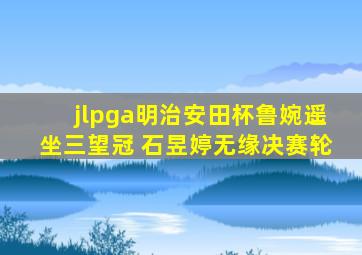 jlpga明治安田杯鲁婉遥坐三望冠 石昱婷无缘决赛轮